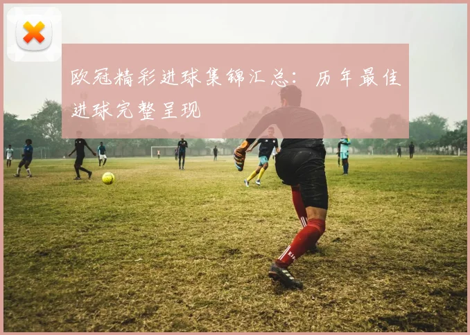 欧冠精彩进球集锦汇总：历年最佳进球完整呈现