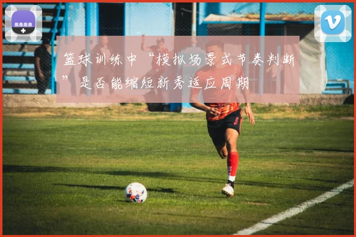 篮球训练中“模拟场景式节奏判断”是否能缩短新秀适应周期