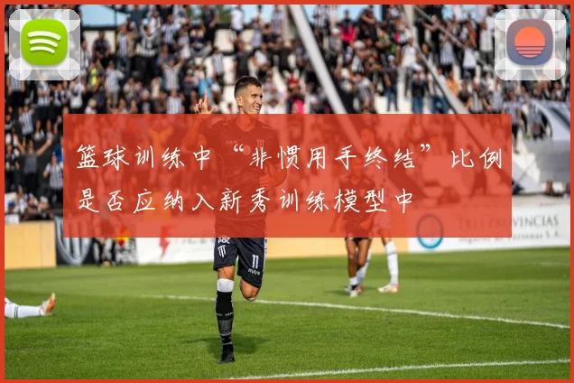 篮球训练中“非惯用手终结”比例是否应纳入新秀训练模型中