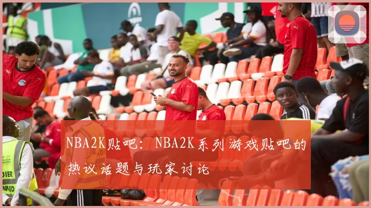 NBA2K贴吧：NBA2K系列游戏贴吧的热议话题与玩家讨论
