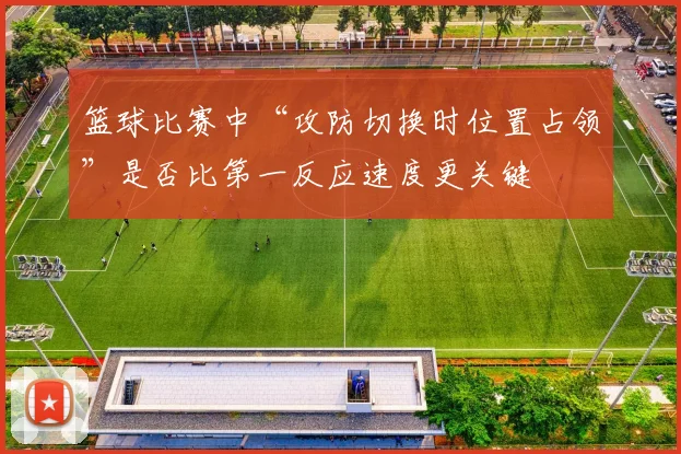 篮球比赛中“攻防切换时位置占领”是否比第一反应速度更关键