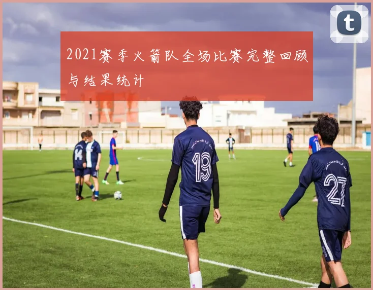 2021赛季火箭队全场比赛完整回顾与结果统计