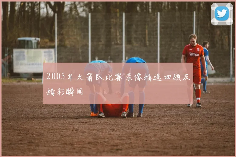 2005年火箭队比赛录像精选回顾及精彩瞬间