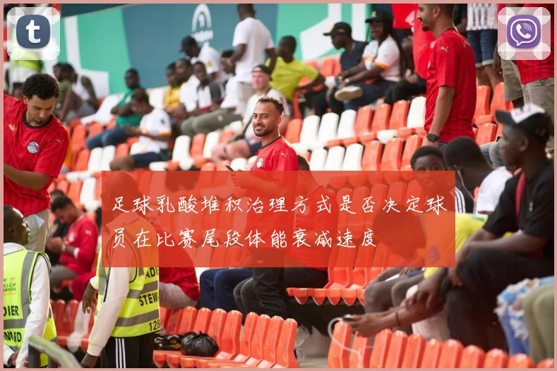 足球乳酸堆积治理方式是否决定球员在比赛尾段体能衰减速度
